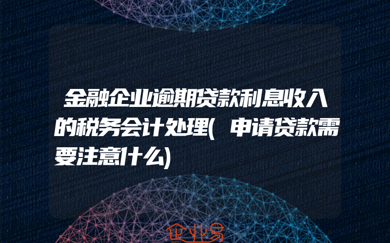 金融企业逾期贷款利息收入的税务会计处理(申请贷款需要注意什么)