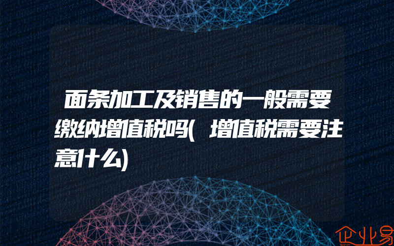 面条加工及销售的一般需要缴纳增值税吗(增值税需要注意什么)