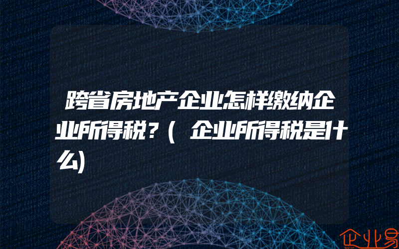 跨省房地产企业怎样缴纳企业所得税？(企业所得税是什么)