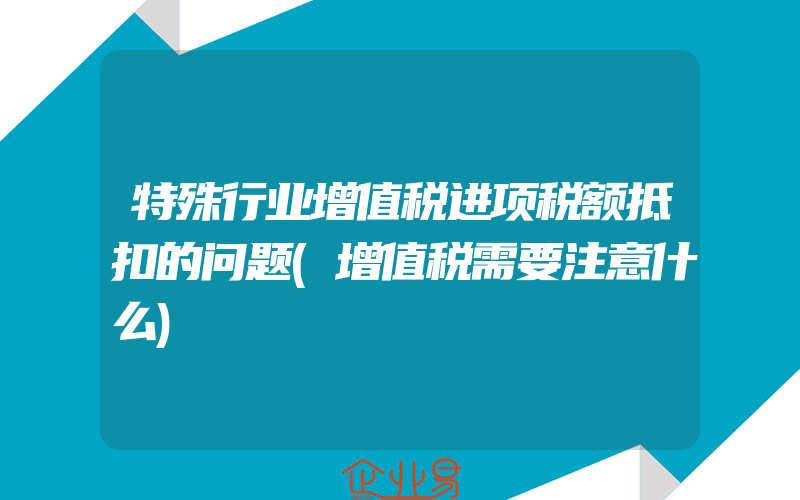 特殊行业增值税进项税额抵扣的问题(增值税需要注意什么)