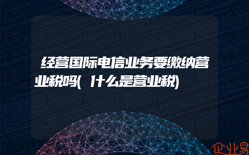 经营国际电信业务要缴纳营业税吗(什么是营业税)