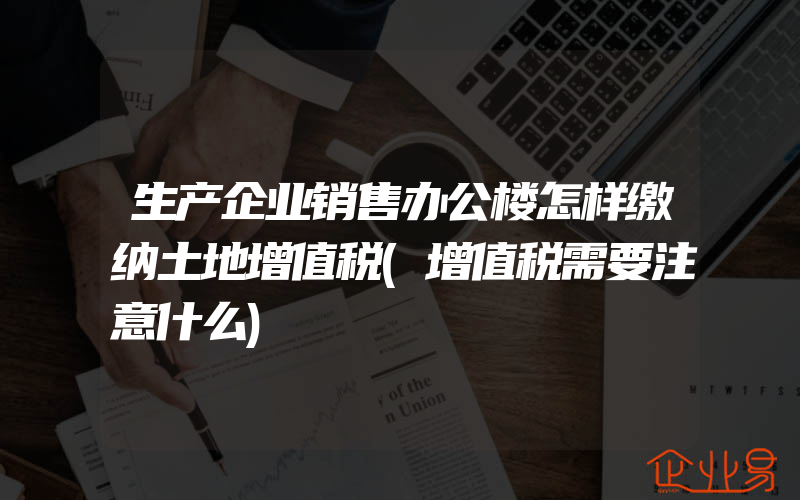 生产企业销售办公楼怎样缴纳土地增值税(增值税需要注意什么)