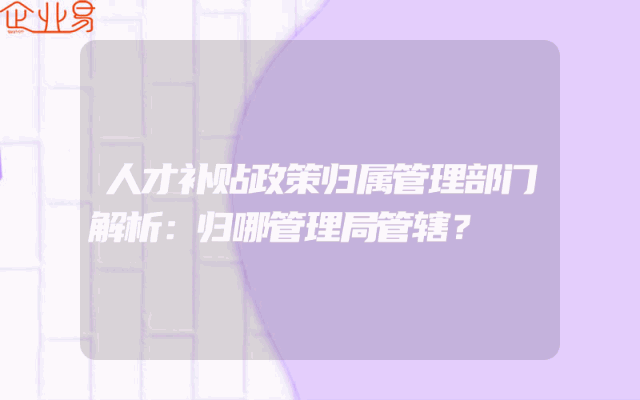 人才补贴政策归属管理部门解析：归哪管理局管辖？