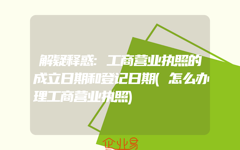 解疑释惑:工商营业执照的成立日期和登记日期(怎么办理工商营业执照)