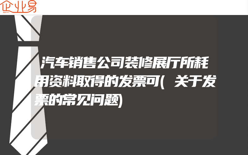 汽车销售公司装修展厅所耗用资料取得的发票可(关于发票的常见问题)