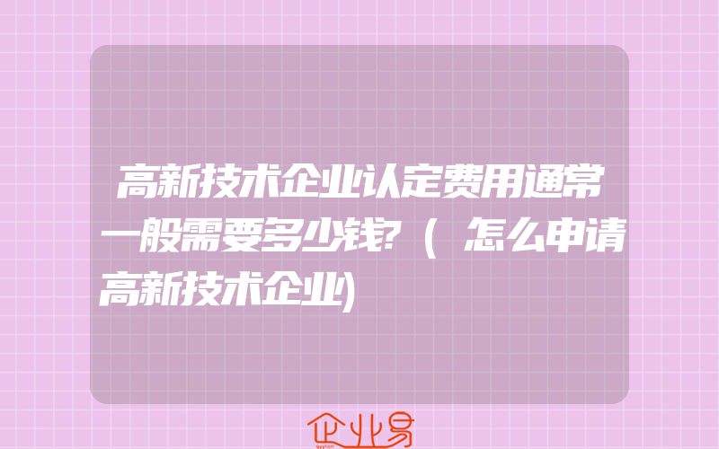 高新技术企业认定费用通常一般需要多少钱?(怎么申请高新技术企业)