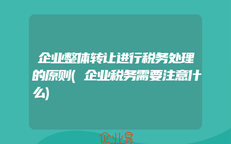 企业整体转让进行税务处理的原则(企业税务需要注意什么)