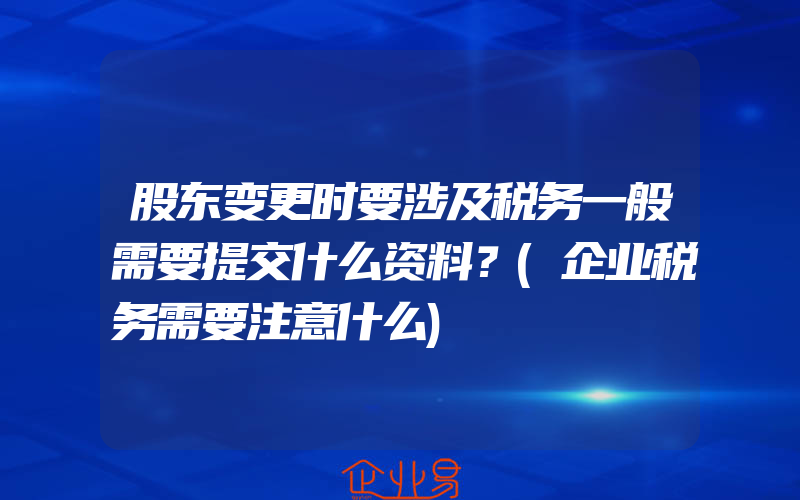 股东变更时要涉及税务一般需要提交什么资料？(企业税务需要注意什么)