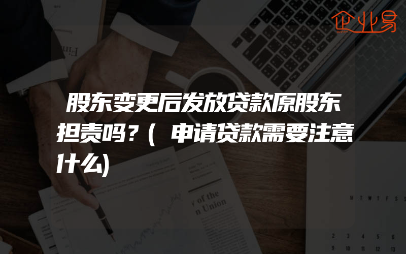 股东变更后发放贷款原股东担责吗？(申请贷款需要注意什么)