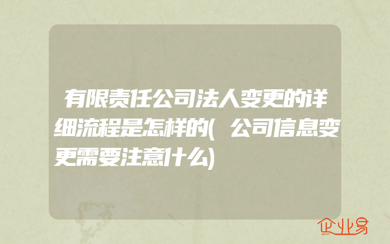 有限责任公司法人变更的详细流程是怎样的(公司信息变更需要注意什么)