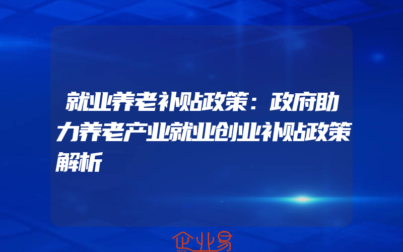 就业养老补贴政策：政府助力养老产业就业创业补贴政策解析