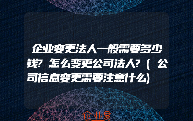 企业变更法人一般需要多少钱?怎么变更公司法人?(公司信息变更需要注意什么)