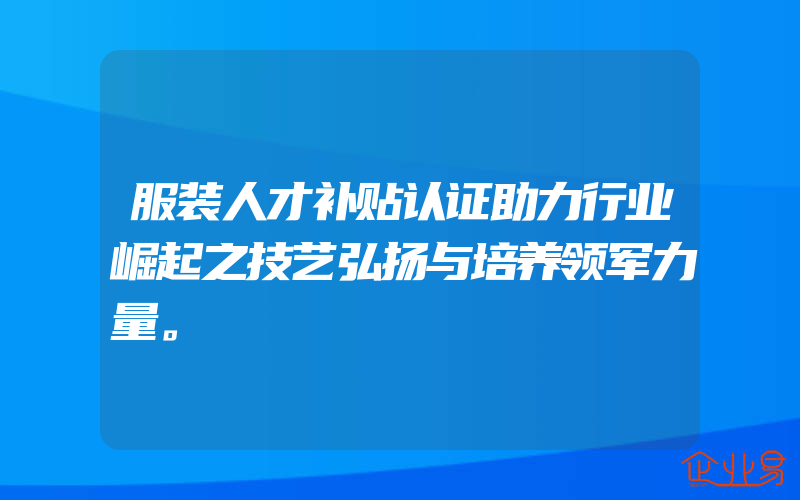 服装人才补贴认证助力行业崛起之技艺弘扬与培养领军力量。