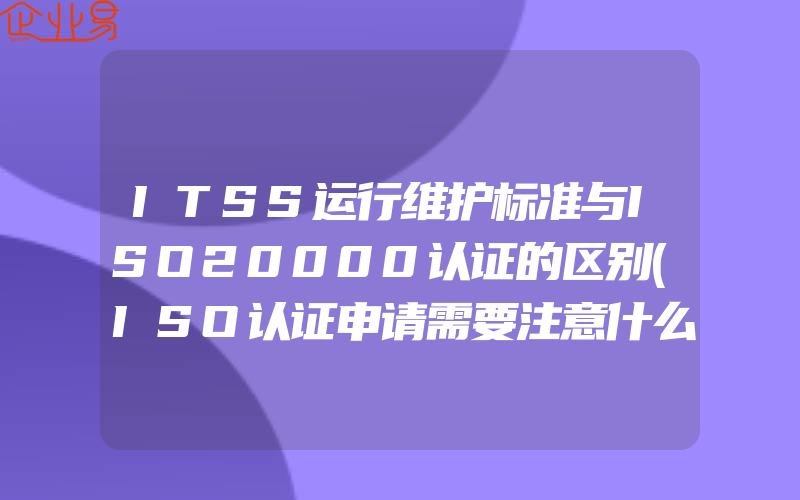 ITSS运行维护标准与ISO20000认证的区别(ISO认证申请需要注意什么)