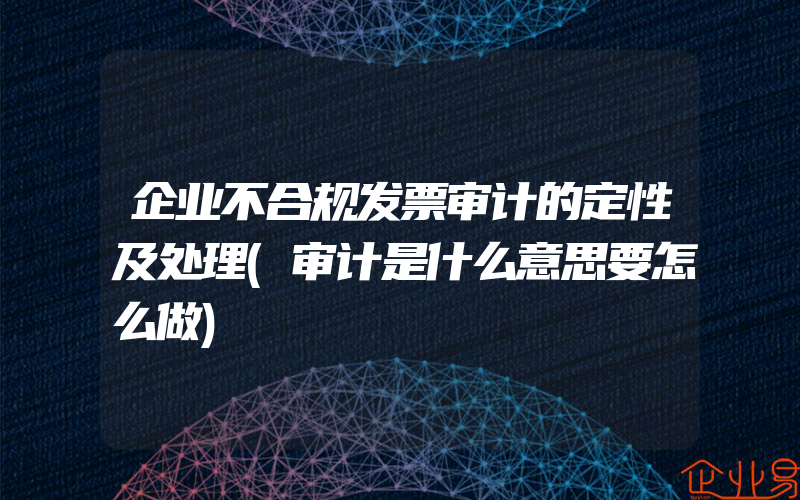 企业不合规发票审计的定性及处理(审计是什么意思要怎么做)