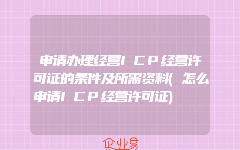 申请办理经营ICP经营许可证的条件及所需资料(怎么申请ICP经营许可证)