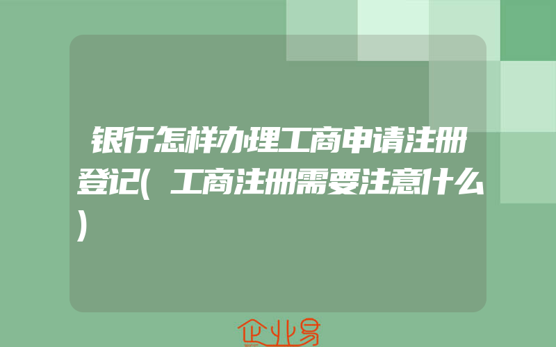 银行怎样办理工商申请注册登记(工商注册需要注意什么)