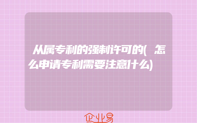 从属专利的强制许可的(怎么申请专利需要注意什么)