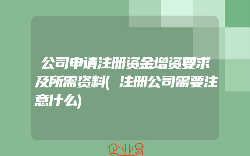 公司申请注册资金增资要求及所需资料(注册公司需要注意什么)