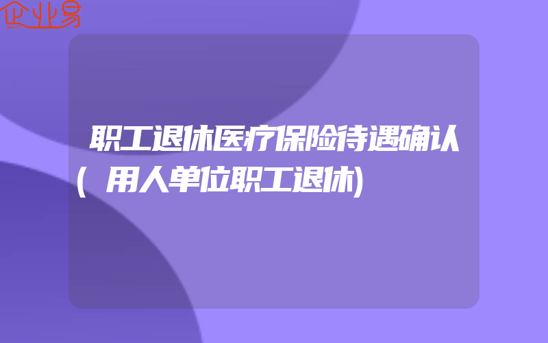 职工退休医疗保险待遇确认(用人单位职工退休)