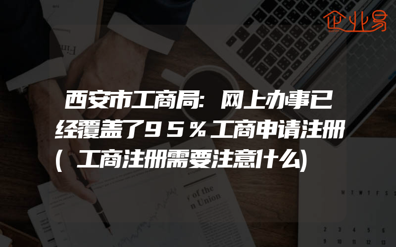 西安市工商局:网上办事已经覆盖了95%工商申请注册(工商注册需要注意什么)