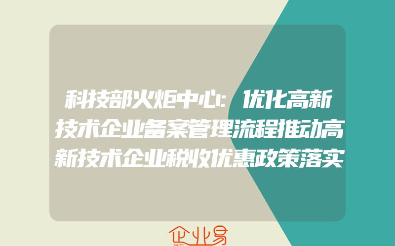 科技部火炬中心:优化高新技术企业备案管理流程推动高新技术企业税收优惠政策落实(怎么申请高新技术企业)