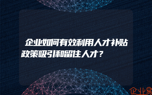 企业如何有效利用人才补贴政策吸引和留住人才？