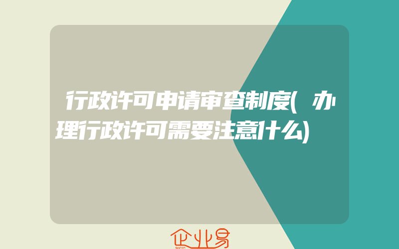 行政许可申请审查制度(办理行政许可需要注意什么)