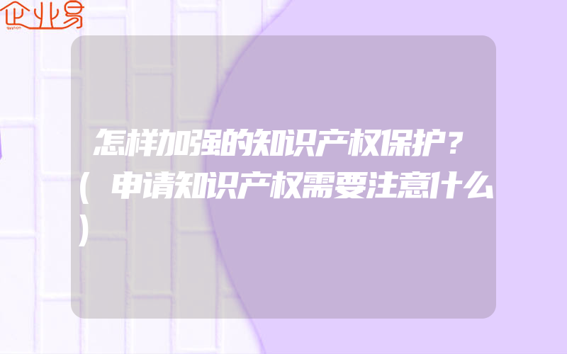 怎样加强的知识产权保护？(申请知识产权需要注意什么)