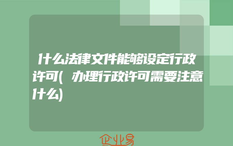 什么法律文件能够设定行政许可(办理行政许可需要注意什么)