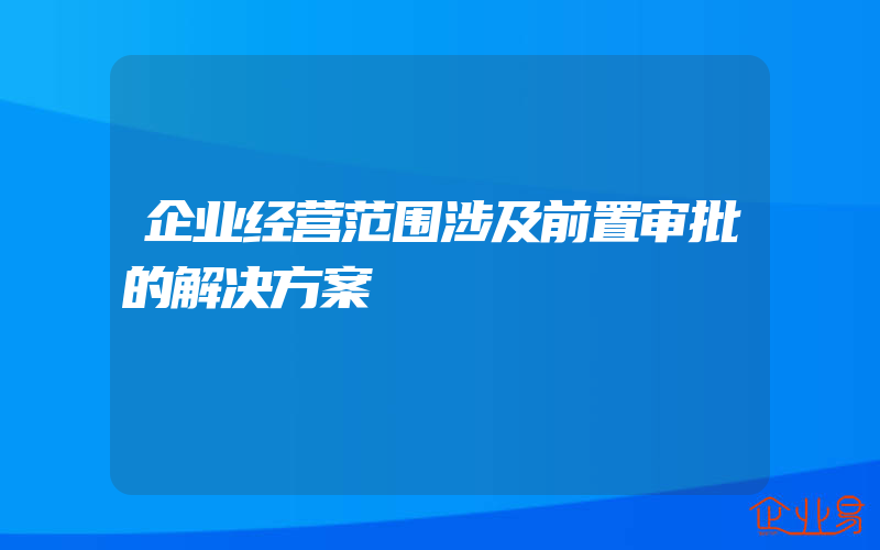 企业经营范围涉及前置审批的解决方案