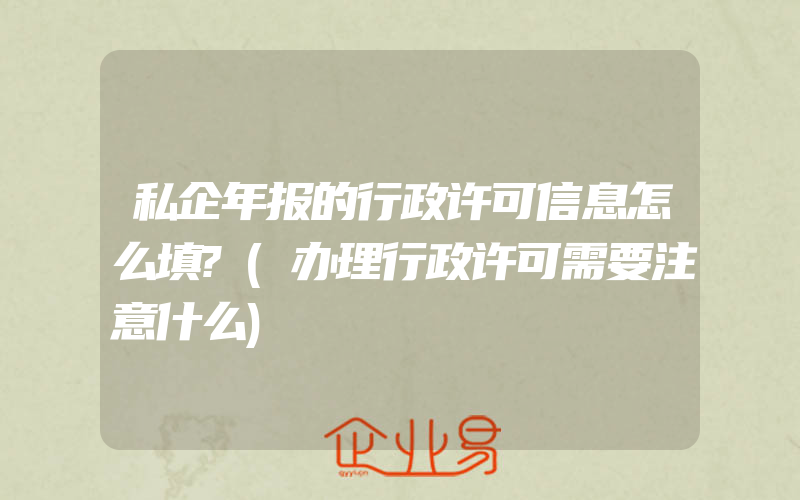 私企年报的行政许可信息怎么填?(办理行政许可需要注意什么)