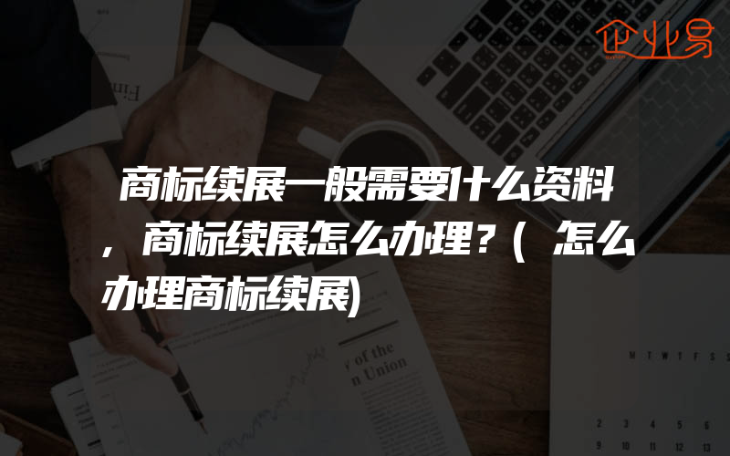 商标续展一般需要什么资料,商标续展怎么办理？(怎么办理商标续展)