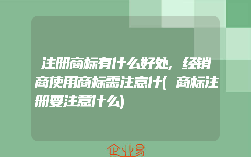 注册商标有什么好处,经销商使用商标需注意什(商标注册要注意什么)