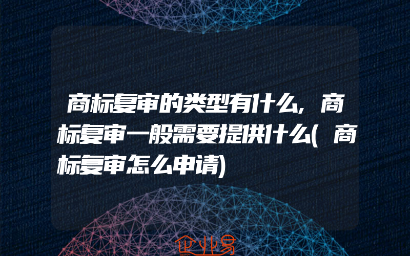 商标复审的类型有什么,商标复审一般需要提供什么(商标复审怎么申请)