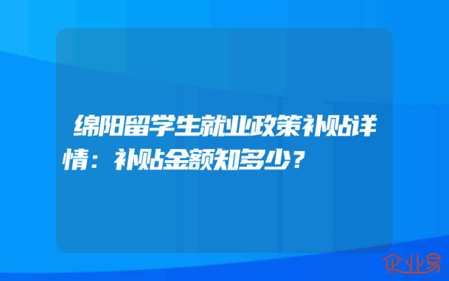 绵阳留学生就业政策补贴详情：补贴金额知多少？