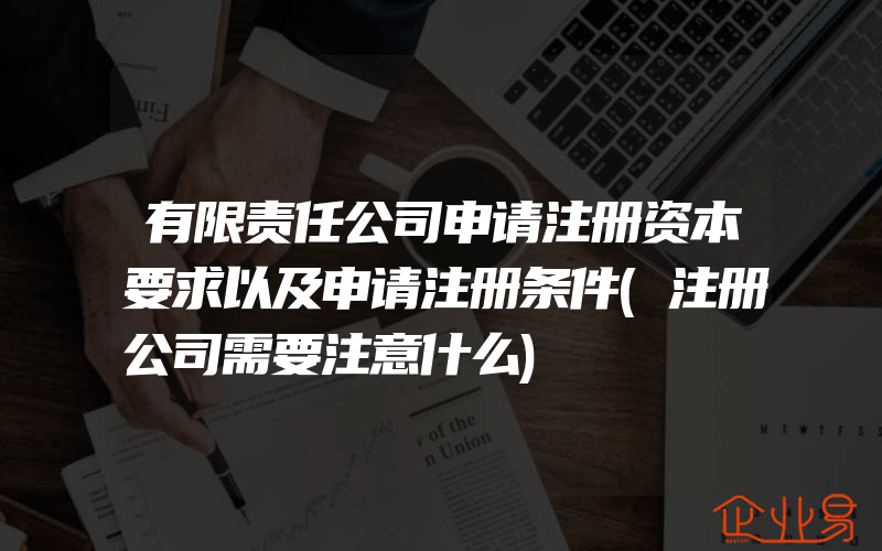 有限责任公司申请注册资本要求以及申请注册条件(注册公司需要注意什么)