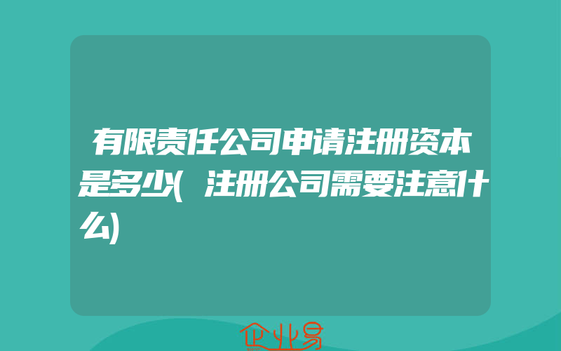 有限责任公司申请注册资本是多少(注册公司需要注意什么)