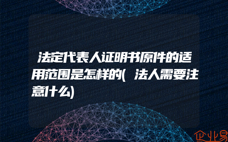 法定代表人证明书原件的适用范围是怎样的(法人需要注意什么)