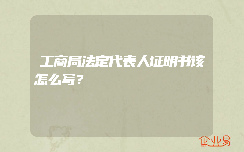 工商局法定代表人证明书该怎么写？