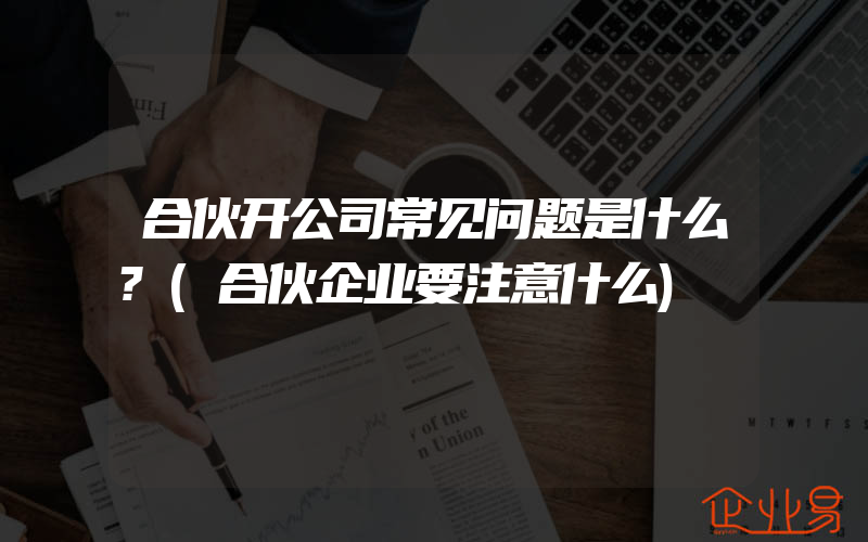 合伙开公司常见问题是什么?(合伙企业要注意什么)