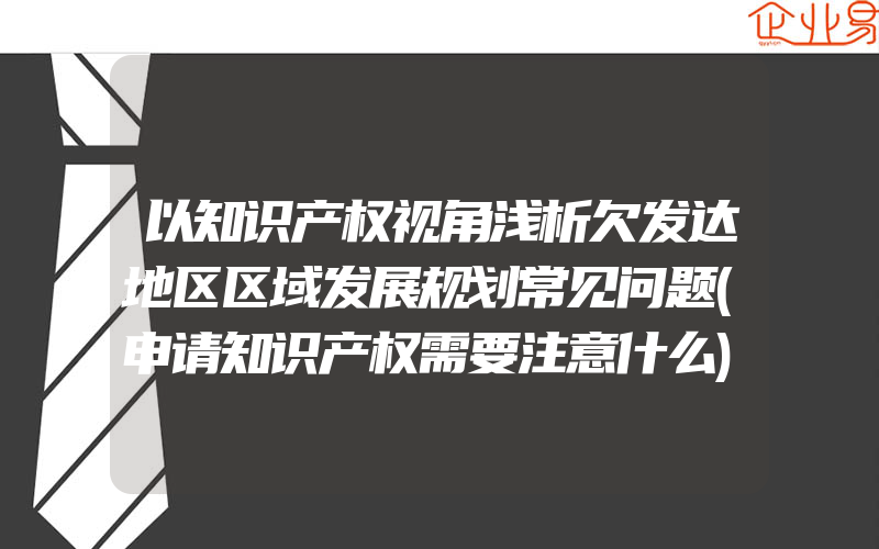 以知识产权视角浅析欠发达地区区域发展规划常见问题(申请知识产权需要注意什么)