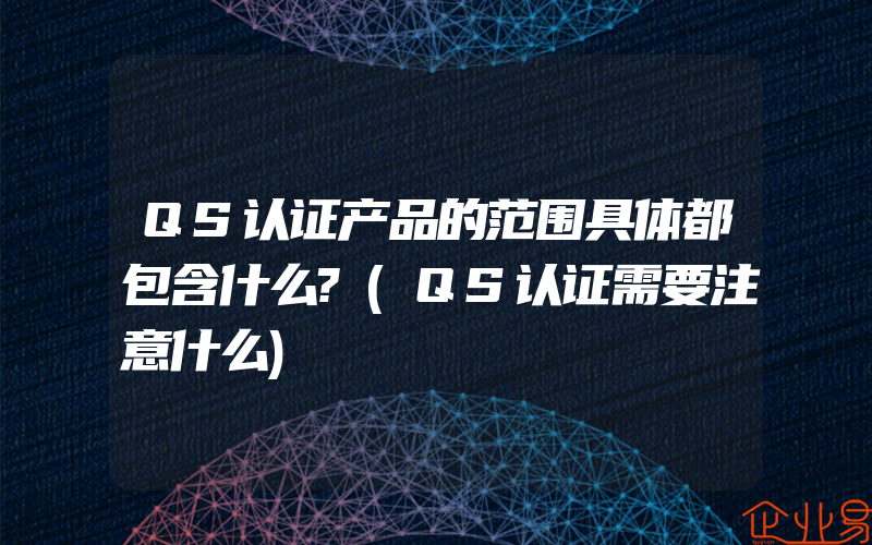 QS认证产品的范围具体都包含什么?(QS认证需要注意什么)