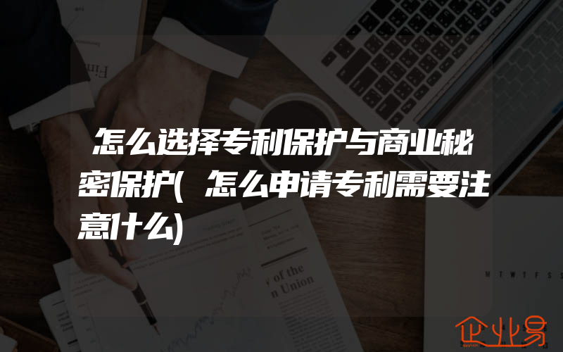 怎么选择专利保护与商业秘密保护(怎么申请专利需要注意什么)