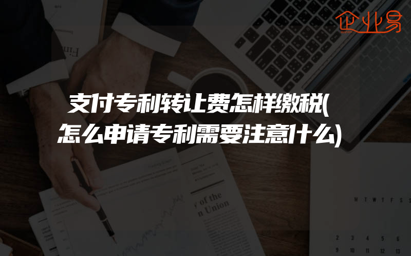 支付专利转让费怎样缴税(怎么申请专利需要注意什么)