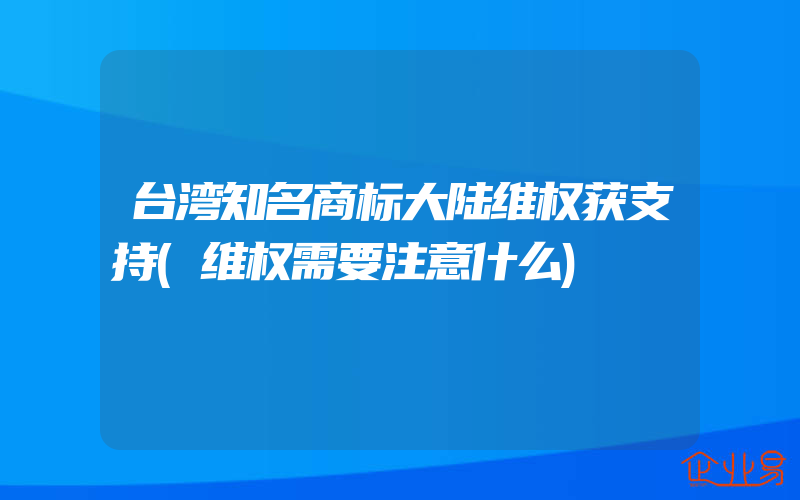 台湾知名商标大陆维权获支持(维权需要注意什么)