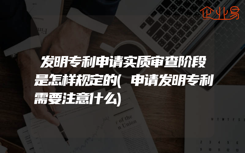 发明专利申请实质审查阶段是怎样规定的(申请发明专利需要注意什么)