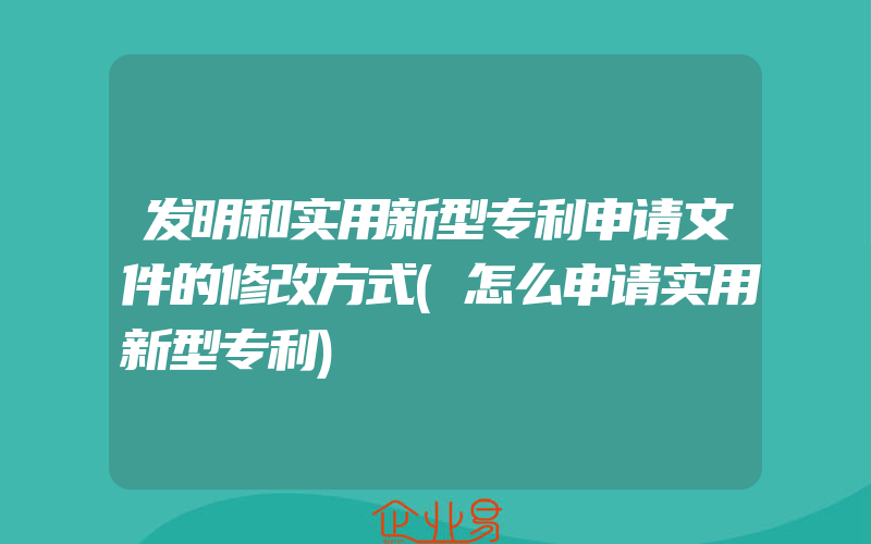 发明和实用新型专利申请文件的修改方式(怎么申请实用新型专利)