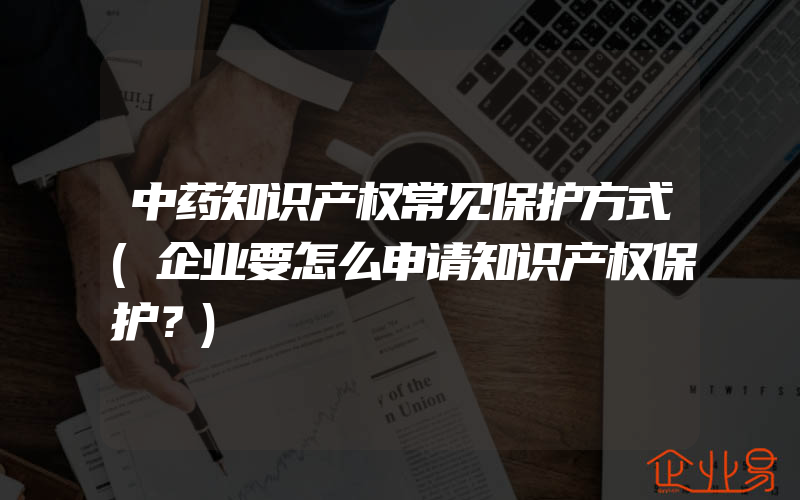 中药知识产权常见保护方式(企业要怎么申请知识产权保护？)