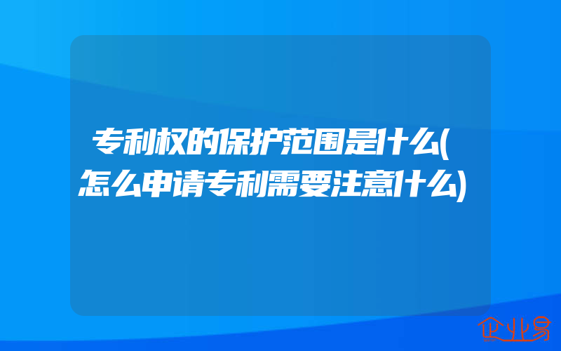 专利权的保护范围是什么(怎么申请专利需要注意什么)